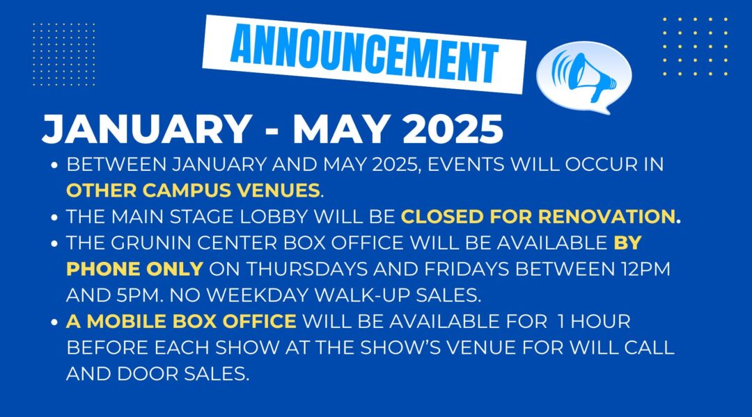 Between January and May 2025, Grunin Center events will occur in other campus venues, including the Black Box Theatre, the Gia Maione Prima Foundation Studio Theatre, and the Gateway Lecture Hall. The Main Stage Lobby will be closed for renovation. There will be no public access to the Lobby during renovations. The Grunin Center Box Office will be available by phone only on Thursdays and Fridays between 12pm and 5pm. There will be no in-person, weekday walk-up sales available during this time. A mobile box office will be available for 1 hour before each show at the show’s venue for will call pickup and door sales.